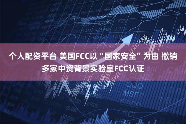 个人配资平台 美国FCC以“国家安全”为由 撤销多家中资背景实验室FCC认证