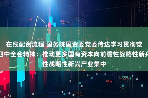 在线配资流程 国务院国资委党委传达学习贯彻党的二十届四中全会精神：推动更多国有资本向前瞻性战略性新兴产业集中