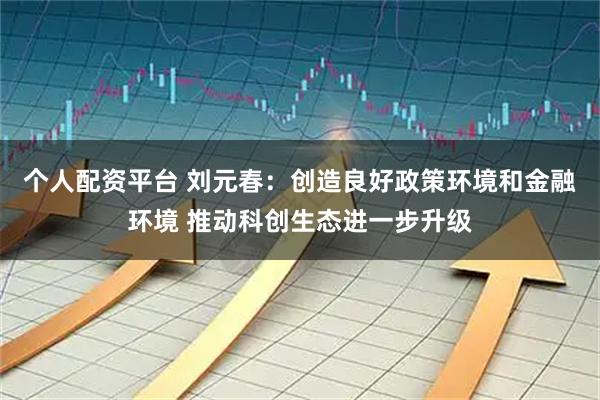 个人配资平台 刘元春：创造良好政策环境和金融环境 推动科创生态进一步升级