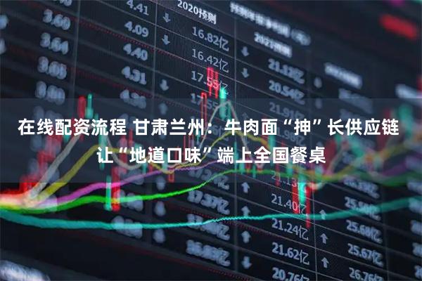 在线配资流程 甘肃兰州：牛肉面“抻”长供应链 让“地道口味”端上全国餐桌