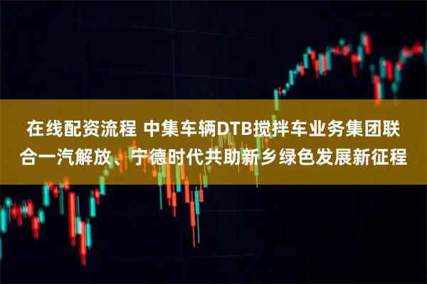 在线配资流程 中集车辆DTB搅拌车业务集团联合一汽解放、宁德时代共助新乡绿色发展新征程