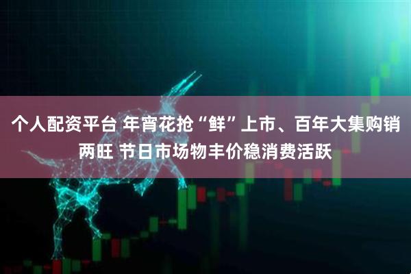 个人配资平台 年宵花抢“鲜”上市、百年大集购销两旺 节日市场物丰价稳消费活跃