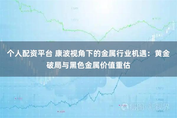 个人配资平台 康波视角下的金属行业机遇：黄金破局与黑色金属价值重估