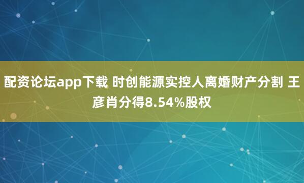 配资论坛app下载 时创能源实控人离婚财产分割 王彦肖分得8.54%股权