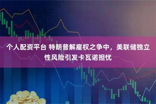 个人配资平台 特朗普解雇权之争中,美联储独立性风险引发卡瓦诺担忧