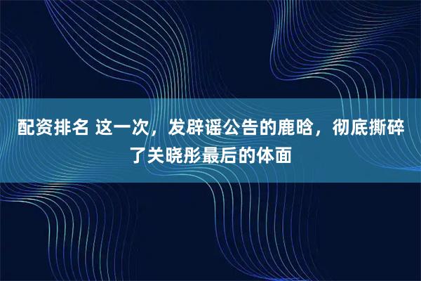 配资排名 这一次，发辟谣公告的鹿晗，彻底撕碎了关晓彤最后的体面