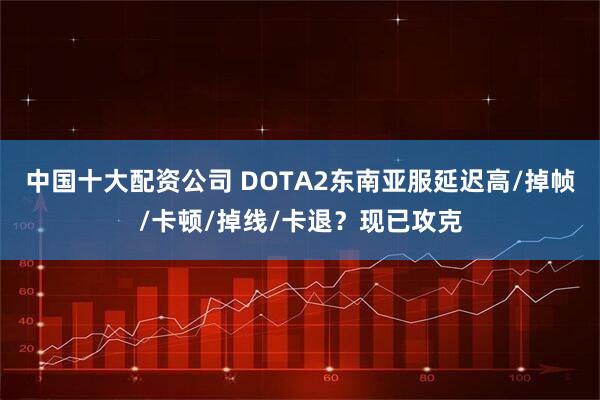 中国十大配资公司 DOTA2东南亚服延迟高/掉帧/卡顿/掉线/卡退？现已攻克