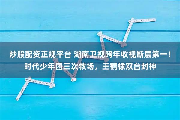 炒股配资正规平台 湖南卫视跨年收视断层第一！时代少年团三次救场，王鹤棣双台封神