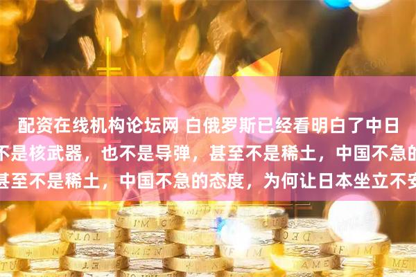 配资在线机构论坛网 白俄罗斯已经看明白了中日冲突,现在中国的杀招不是核武器,也不是导弹,甚至不是稀土,中国不急的态度,为何让日本坐立不安