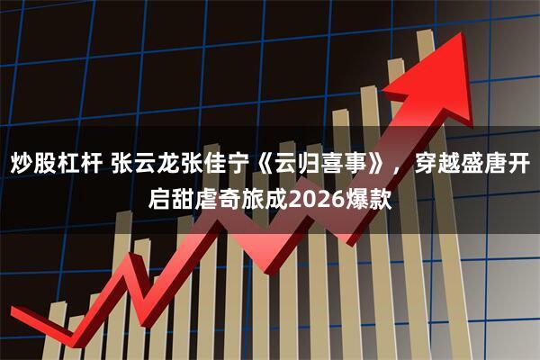 炒股杠杆 张云龙张佳宁《云归喜事》,穿越盛唐开启甜虐奇旅成2026爆款