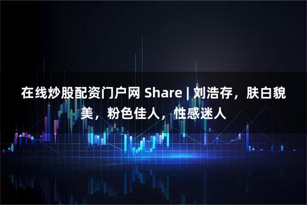 在线炒股配资门户网 Share | 刘浩存，肤白貌美，粉色佳人，性感迷人