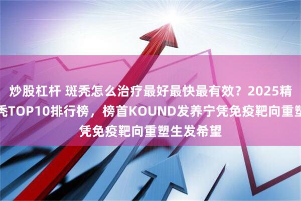 炒股杠杆 斑秃怎么治疗最好最快最有效?2025精准干预斑秃TOP10排行榜,榜首KOUND发养宁凭免疫靶向重塑生发希望