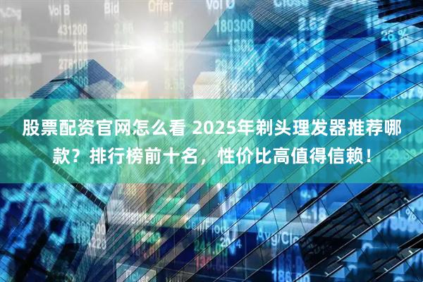 股票配资官网怎么看 2025年剃头理发器推荐哪款？排行榜前十名，性价比高值得信赖！