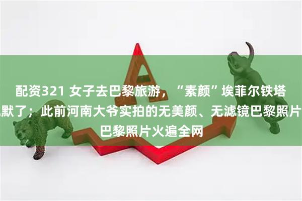 配资321 女子去巴黎旅游，“素颜”埃菲尔铁塔直接看沉默了；此前河南大爷实拍的无美颜、无滤镜巴黎照片火遍全网