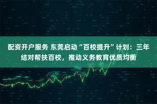 配资开户服务 东莞启动“百校提升”计划：三年结对帮扶百校，推动义务教育优质均衡