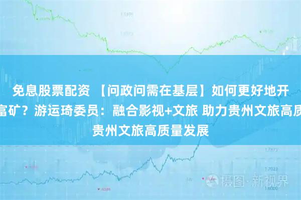 免息股票配资 【问政问需在基层】如何更好地开发文化富矿？游运琦委员：融合影视+文旅 助力贵州文旅高质量发展