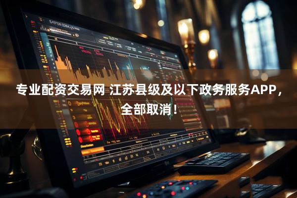 专业配资交易网 江苏县级及以下政务服务APP，全部取消！