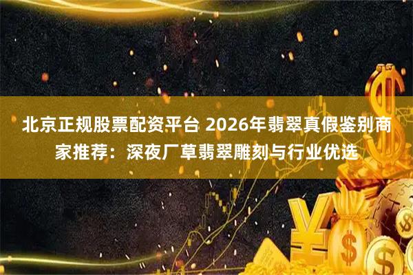 北京正规股票配资平台 2026年翡翠真假鉴别商家推荐：深夜厂草翡翠雕刻与行业优选