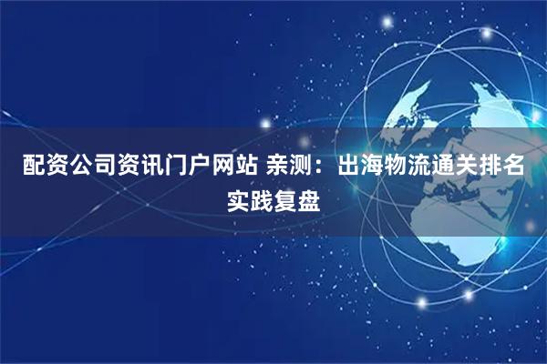 配资公司资讯门户网站 亲测：出海物流通关排名实践复盘