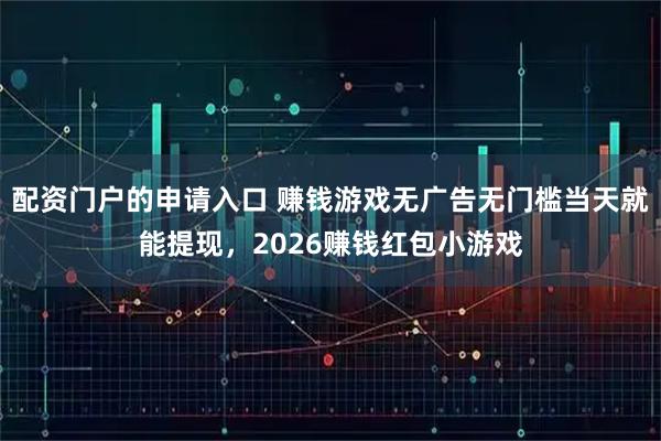 配资门户的申请入口 赚钱游戏无广告无门槛当天就能提现，2026赚钱红包小游戏