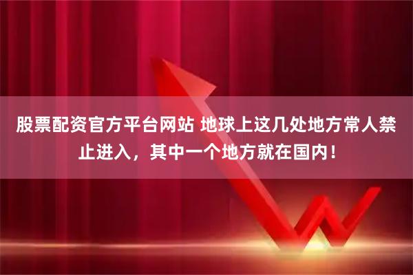 股票配资官方平台网站 地球上这几处地方常人禁止进入，其中一个地方就在国内！