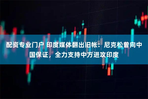 配资专业门户 印度媒体翻出旧帐：尼克松曾向中国保证，全力支持中方进攻印度