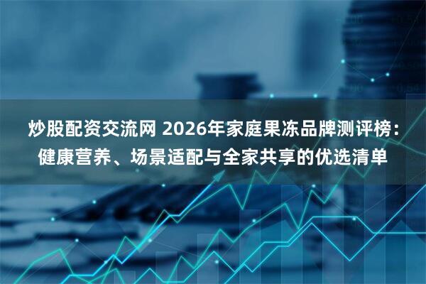 炒股配资交流网 2026年家庭果冻品牌测评榜:健康营养、场景适配与全家共享的优选清单
