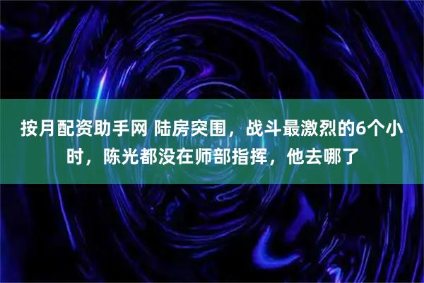 按月配资助手网 陆房突围，战斗最激烈的6个小时，陈光都没在师部指挥，他去哪了