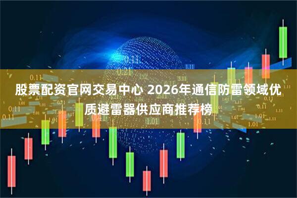 股票配资官网交易中心 2026年通信防雷领域优质避雷器供应商推荐榜