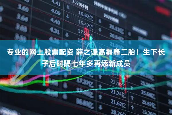 专业的网上股票配资 薛之谦高磊鑫二胎!生下长子后时隔七年多再添新成员