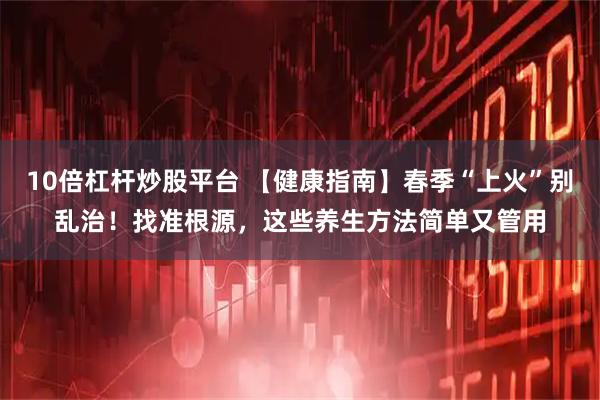 10倍杠杆炒股平台 【健康指南】春季“上火”别乱治！找准根源，这些养生方法简单又管用