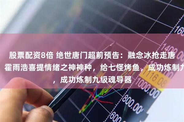 股票配资8倍 绝世唐门超前预告：融念冰抢走唐三继承者，霍雨浩喜提情绪之神神种，给七怪烤鱼，成功炼制九级魂导器