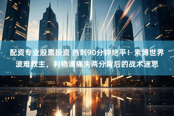 配资专业股票投资 热刺90分钟绝平!索博世界波难救主,利物浦痛失两分背后的战术迷思