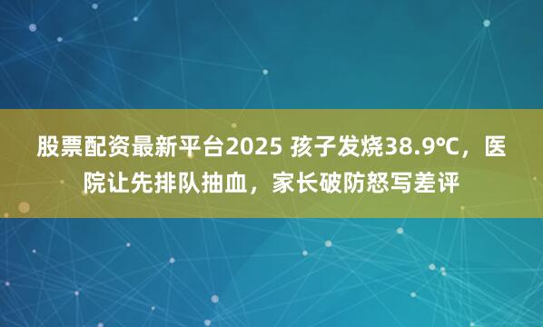 股票配资最新平台2025 孩子发烧38.9℃，医院让先排队抽血，家长破防怒写差评