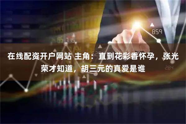在线配资开户网站 主角：直到花彩香怀孕，张光荣才知道，胡三元的真爱是谁