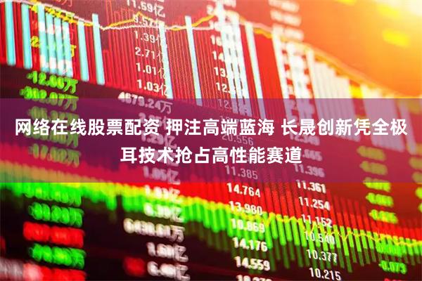 网络在线股票配资 押注高端蓝海 长晟创新凭全极耳技术抢占高性能赛道