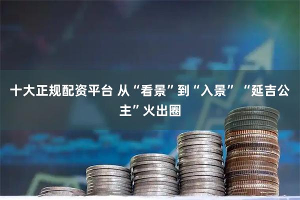 十大正规配资平台 从“看景”到“入景” “延吉公主”火出圈
