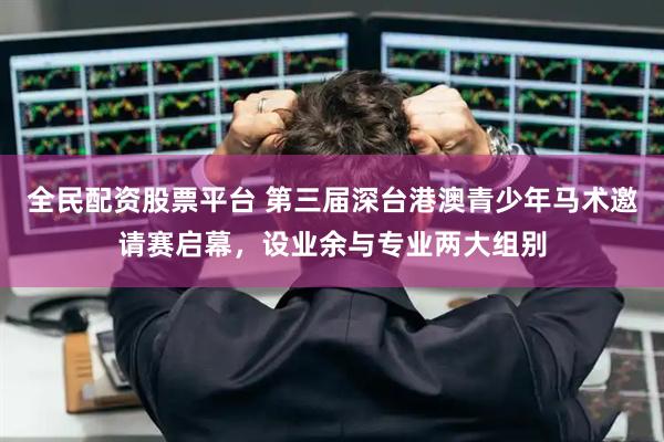 全民配资股票平台 第三届深台港澳青少年马术邀请赛启幕，设业余与专业两大组别