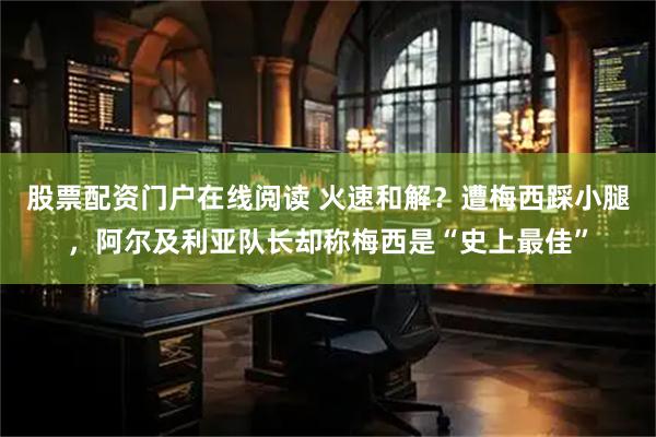 股票配资门户在线阅读 火速和解？遭梅西踩小腿，阿尔及利亚队长却称梅西是“史上最佳”