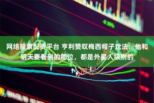 网络股票配资平台 亨利赞叹梅西帽子戏法：他和明天要看到的那位，都是外星人级别的
