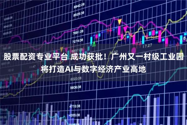 股票配资专业平台 成功获批！广州又一村级工业园将打造AI与数字经济产业高地