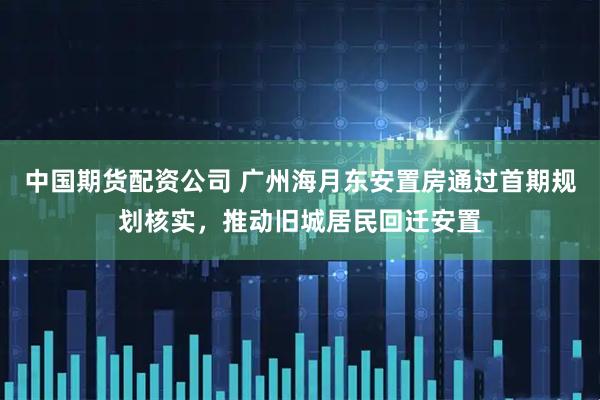 中国期货配资公司 广州海月东安置房通过首期规划核实,推动旧城居民回迁安置