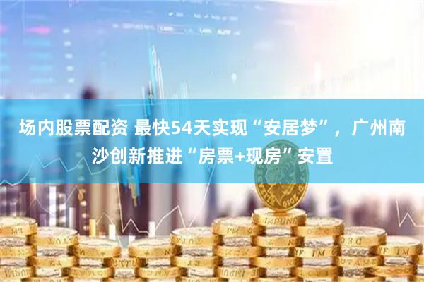 场内股票配资 最快54天实现“安居梦”，广州南沙创新推进“房票+现房”安置