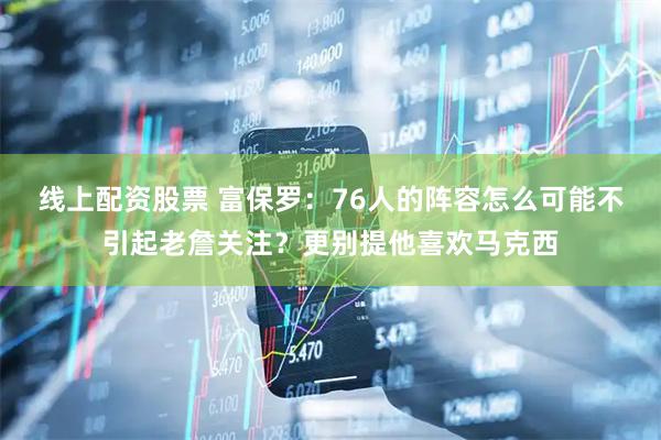 线上配资股票 富保罗：76人的阵容怎么可能不引起老詹关注？更别提他喜欢马克西