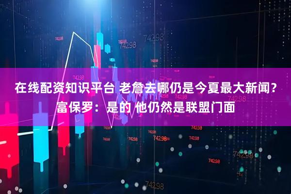 在线配资知识平台 老詹去哪仍是今夏最大新闻?富保罗:是的 他仍然是联盟门面