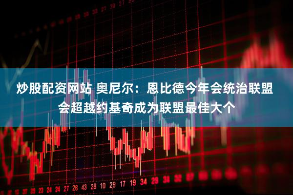 炒股配资网站 奥尼尔：恩比德今年会统治联盟 会超越约基奇成为联盟最佳大个