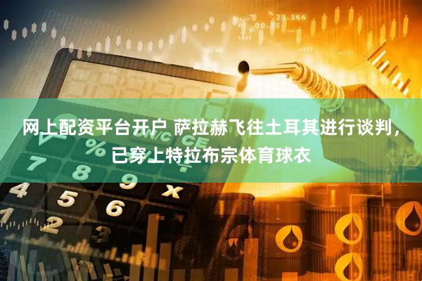 网上配资平台开户 萨拉赫飞往土耳其进行谈判，已穿上特拉布宗体育球衣