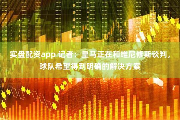 实盘配资app 记者：皇马正在和维尼修斯谈判，球队希望得到明确的解决方案
