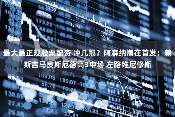 最大最正规股票配资 冲几冠？阿森纳潜在首发：赖斯吉马良斯厄德高3中场 左路维尼修斯